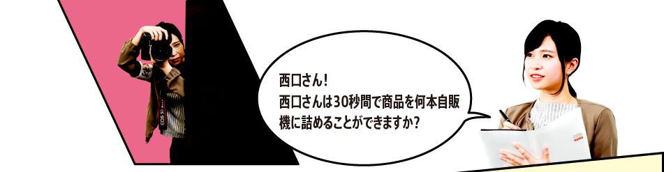 「西口さん！西口さんは30秒間で商品を何本自販機に詰めることができますか？」