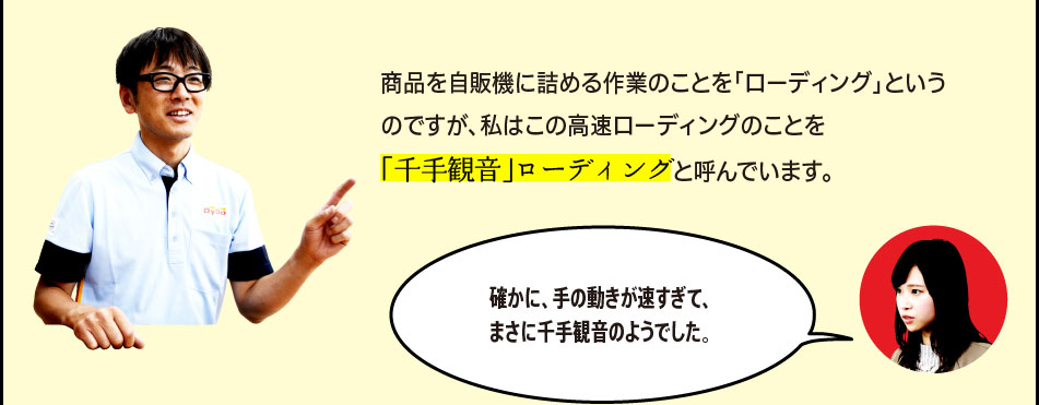 「商品を自販機に詰める作業のことを「ローディング」というのですが、私のこの高速ローディングのことを「千手観音」ローディングと呼んでいます。」「確かに、手の動きが速すぎて、まさに千手観音のようでした。」