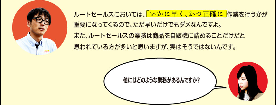 「ルートセールスにおいては、「いかに早く、かつ正確に」作業を行うかが重要になってくるので、ただ早いだけでもダメなんですよ。また、ルートセールスの業務は商品を自販機に詰めることだけだと思われている方が多いと思いますが、実はそうではないんです。」「他にはどのような業務があるんですか？」