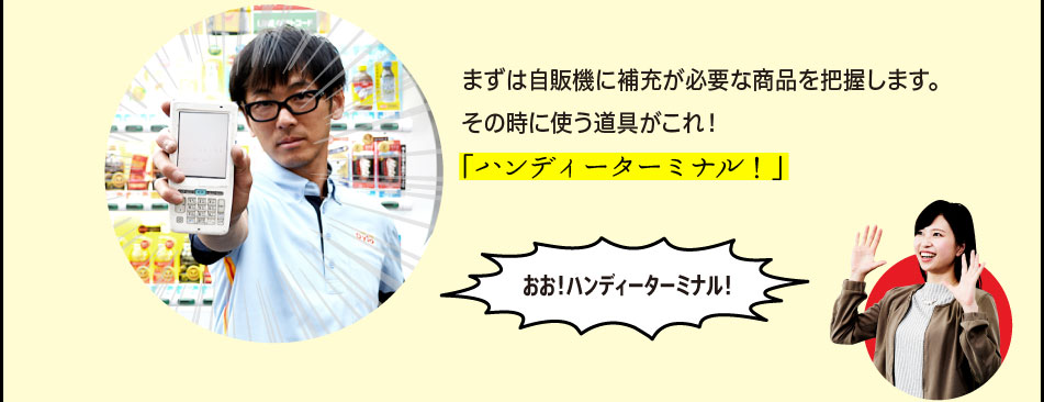 「まずは自販機に補充が必要な商品を把握します。その時に使う道具がこれ！「ハンディーターミナル！」」「おお！ハンディーターミナル！」