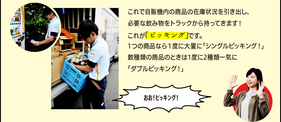 「これで自販機内の商品の在庫状況を引き出し、必要な飲み物をトラックから持ってきます！これが「ピッキング」です。1つの商品なら１度に大量に「シングルピッキング！」数種類の商品のときは1度に2種類一気に「ダブルピッキング！」」「おお！ピッキング！」