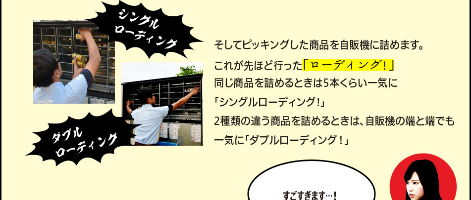 「そしてピッキングした商品を自販機に詰めます。これが先ほど行った「ローディング！」同じ商品を詰めるときはに5本くらい一気に「シングルローディング!」2種類の違う商品を詰めるときは、自販機の端と端でも一気に「ダブルローディング！」」「すごすぎます…！」