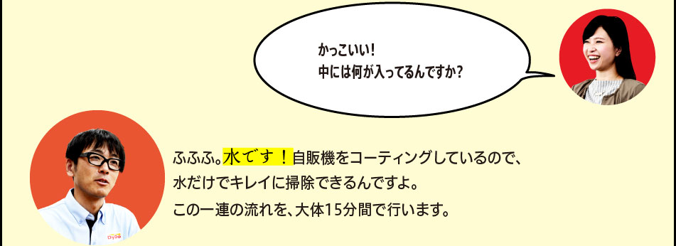 「かっこいい！中には何が入ってるんですか？」「ふふふ。水です！自販機をコーティングしているので、水だけでキレイに掃除できるんですよ。この一連の流れを、大体15分間で行います。」