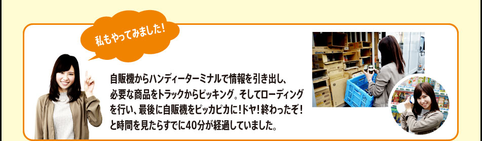 「私もやってみました！　自販機からハンディーターミナルで情報を引き出し、必要な商品をトラックからピッキング。そしてローディングを行い、最後に自販機をピッカピカに！ドヤ！終わったぞ！と時間を見たらすでに40分が経過していました。」