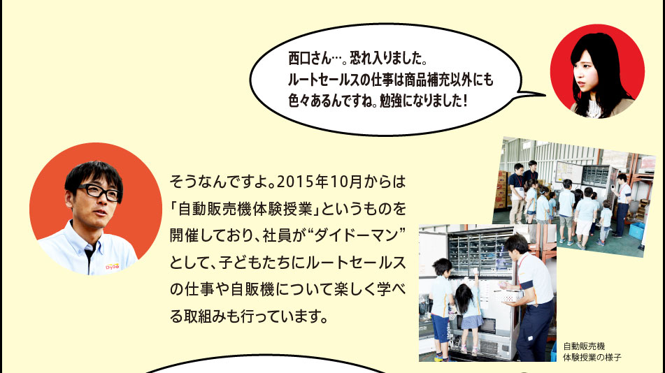 「西口さん…。恐れ入りました。ルートセールスの仕事は商品補充以外にも色々あるんですね。勉強になりました！」「そうなんですよ。2015年10月からは「自動販売機体験授業」というものを開催しており、社員が“ダイドーマン”として、子どもたちにルートセールスの仕事や自販機について楽しく学べる取組みも行っています。」