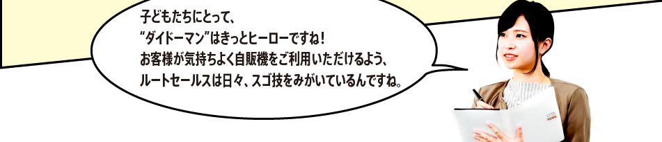 「子どもたちにとって、“ダイドーマン”はきっとヒーローですね！お客様が気持ちよく自販機をご利用いただけるよう、ルートセールスは日々、スゴ技をみがいているんですね。」