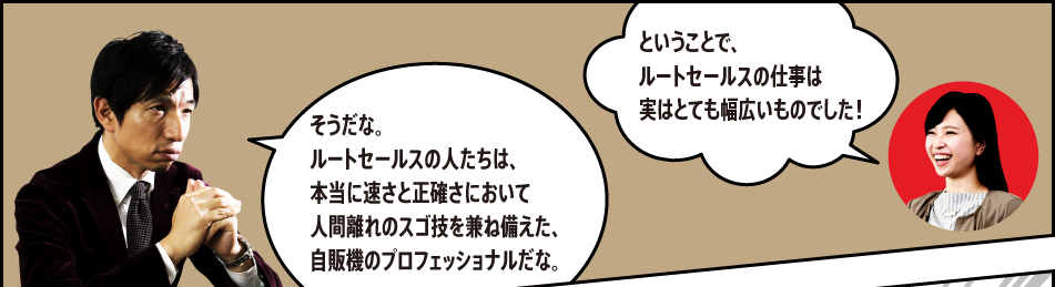 「ということで、ルートセールスの仕事は実はとても幅広いものでした！」「そうだな。ルートセールスの人たちは、本当に速さと正確さにおいて人間離れのスゴ技を兼ね備えた、自販機のプロフェッショナルだな。」