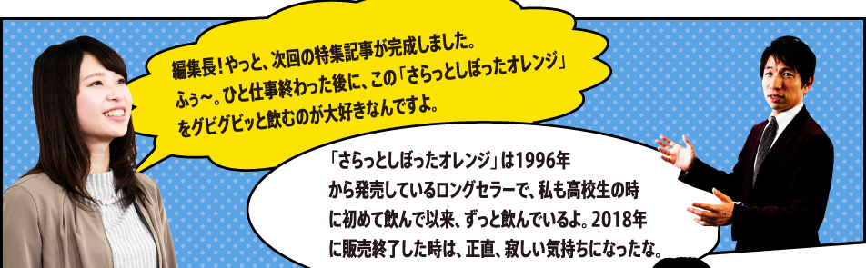 編集長！やっと、次回の特集記事が完成しました。ふぅ～。ひと仕事終わった後に、この「さらっとしぼったオレンジ」をグビグビッと飲むのが大好きなんですよ。「さらっとしぼったオレンジ」は1996年 から発売しているロングセラーで、私も高校生の時に初めて飲んで以来、ずっと飲んでいるよ。2018年に販売終了した時は、正直、寂しい気持ちになったな。