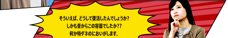 そういえば、どうして復活したんでしょうか？しかも昔からこの容器でしたか？？何か特ダネのにおいがします。