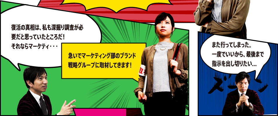 復活の真相は、私も深掘り調査が必要だと思っていたところだ！それならマーケティ・・・急いでマーケティング部のブランド戦略グループに取材してきます！ また行ってしまった。一度でいいから、最後まで指示を出し切りたい...