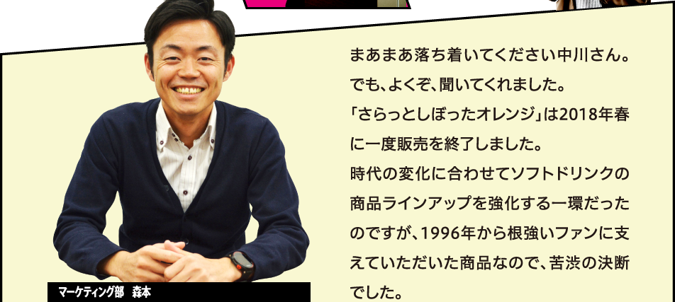 まあまあ落ち着いてください中川さん。でも、よくぞ、聞いてくれました。「さらっとしぼったオレンジ」は2018年春に一度販売を終了しました。時代の変化に合わせてソフトドリンクの商品ラインアップを強化する一環だったのですが、1996年から根強いファンに支えていただいた商品なので、苦渋の決断でした。