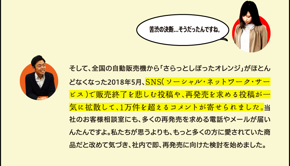 苦渋の決断...そうだったんですね。 そして、全国の自動販売機から「さらっとしぼったオレンジ」がほとんどなくなった2018年5月、SNS（ソーシャル・ネットワーク・サービス）で販売終了を悲しむ投稿や、再発売を求める投稿が一気に拡散して、1万件を超えるコメントが寄せられました。当社のお客様相談室にも、多くの再発売を求める電話やメールが届いんたんですよ。私たちが思うよりも、もっと多くの方に愛されていた商品だと改めて気づき、社内で即、再発売に向けた検討を始めました。