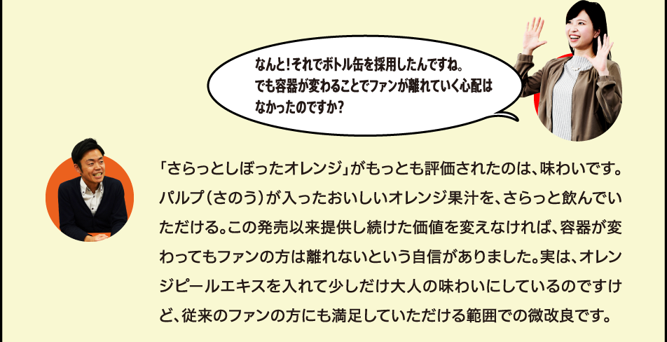 なんと！それでボトル缶を採用したんですね？でも容器が変わることでファンが離れていく心配はなかったのですか。 「さらっとしぼったオレンジ」がもっとも評価されたのは、味わいです。パルプ（さのう）が入ったおいしいオレンジ果汁を、さらっと飲んでいただける。この発売以来提供し続けた価値を変えなければ、容器が変わってもファンの方は離れないという自信がありました。実は、オレンジピールエキスを入れて少しだけ大人の味わいにしているのですけど、従来のファンの方にも満足していただける範囲での微改良です。