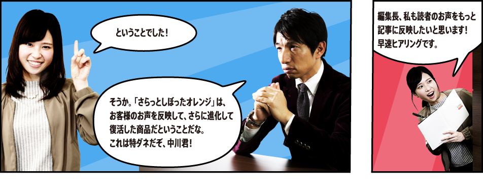 ということでした！ そうか。「さらっとしぼったオレンジ」は、お客さまの声を反映して、さらに進化して復活した商品だということだな。これは特ダネだぞ、中川君！