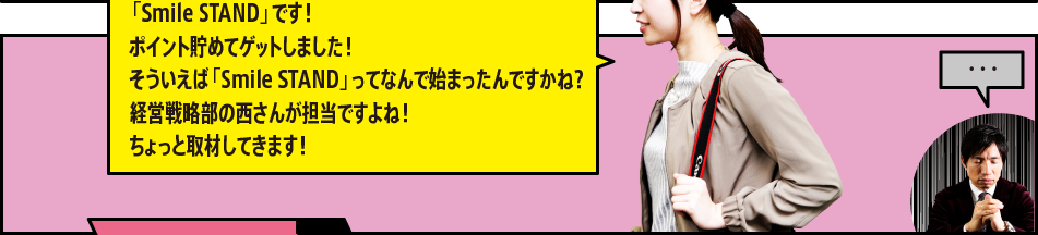 「「Smile STAND」です！ポイント貯めてゲットしました！そういえば「Smile STAND」ってなんで始まったんですかね？経営戦略部の西さんが担当ですよね！ちょっと取材してきます！」「・・・」