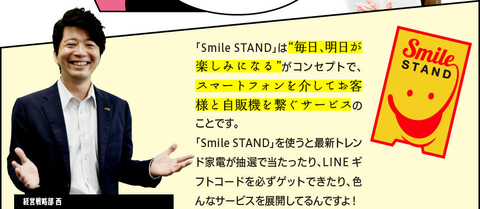 「「Smile STAND」は“毎日、明日が楽しみになる”がコンセプトで、スマートフォンを介してお客様と自販機を繋ぐサービスのことです。「Smile STAND」を使うと最新トレンド家電が抽選で当たったり、LINE ギフトコードを必ずゲットできたり、色んなサービスを展開してるんですよ！」経営戦略部 西