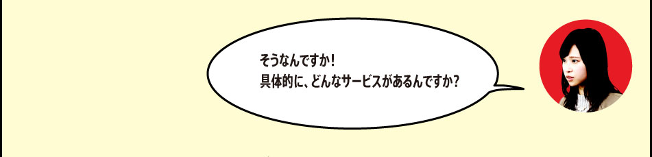 「そうなんですか！具体的に、どんなサービスがあるんですか？」