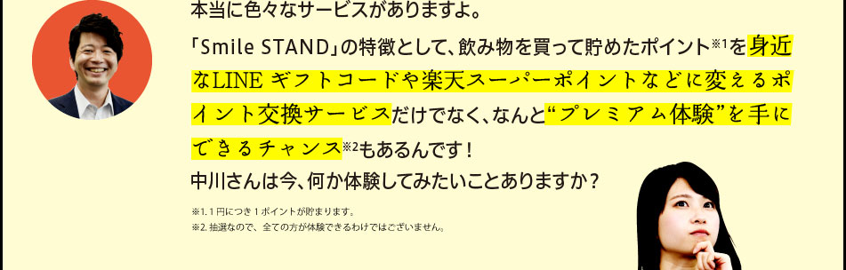 「本当に色々なサービスがありますよ。「Smile STAND」の特徴として、飲み物を買って貯めたポイント※1を身近なLINE ギフトコードや楽天スーパーポイントなどに変えるポイント交換サービスだけでなく、なんと“プレミアム体験”を手にできるチャンス※2もあるんです！中川さんは今、何か体験してみたいことありますか？※1. 1円につき1ポイントが貯まります。※2. 抽選なので、全ての方が体験できるわけではございません。」