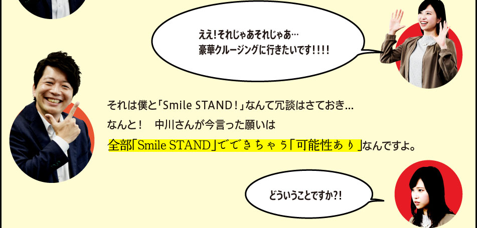 「ええ！それじゃあそれじゃあ…豪華クルージングに行きたいです！！！！」「それは僕と「Smile STAND！」なんて冗談はさておき…なんと！　中川さんが今言った願いは全部「Smile STAND」でできちゃう「可能性あり」なんですよ。」「どういうことですか？！」