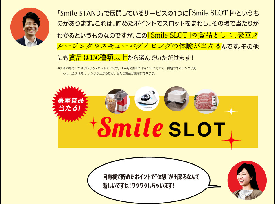 「「Smile STAND」で展開しているサービスの1つに「Smile SLOT」※3というものがあります。これは、貯めたポイントでスロットをまわし、その場で当たりがわかるというものなのですが、この「Smile SLOT」の賞品として、豪華クルージングやスキューバダイビングの体験が当たるんです。その他にも賞品は150種類以上から選んでいただけます！」※3.その場で当たりがわかるスロットくじです。１か月で貯めたポイントに応じて、挑戦できるランクが変わり（全5段階）、ランクが上がるほど、当たる賞品が豪華になります。「自販機で貯めたポイントで“体験”が出来るなんて新しいですね！ワクワクしちゃいます！」