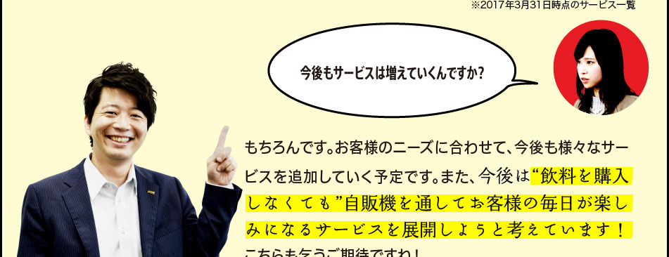 「今後もサービスは増えていくんですか？」「もちろんです。お客様のニーズに合わせて、今後も様々なサービスを追加していく予定です。また、今後は“飲料を購入しなくても”自販機を通してお客様の毎日が楽しみになるサービスを展開しようと考えています！こちらも乞うご期待ですね！」