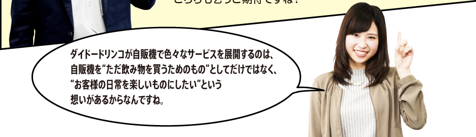 「ダイドードリンコが自販機で色々なサービスを展開するのは、自販機を“ただ飲み物を買うためのもの”としてだけではなく、“お客様の日常を楽しいものにしたい”という想いがあるからなんですね。」