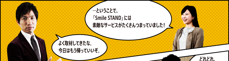 「…ということで、「Smile STAND」には素敵なサービスがたくさんつまっていました！」「よく取材してきたな。今日はもう帰っていいぞ。」「はい！お疲れ様です！」