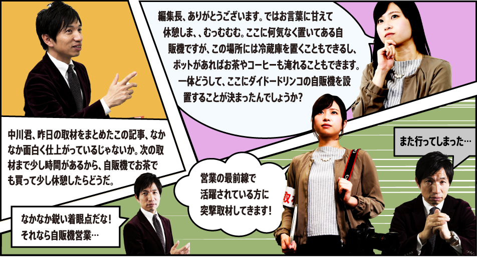 中川君、昨日の取材をまとめたこの記事、なかなか面白く仕上がっているじゃないか。次の取材まで少し時間があるから、自販機でお茶でも買って少し休憩したらどうだ。編集長、ありがとうございます。ではお言葉に甘えて休憩しま、、むっむむむ。ここに何気なく置いてある自販機ですが、この場所には冷蔵庫を置くこともできるし、ポットがあればお茶やコーヒーも淹れることもできます。一体どうして、ここにダイドードリンコの自販機を設置することが決まったんでしょうか？