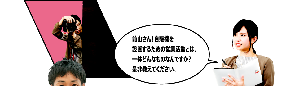 前山さん！自販機を設置するための営業活動とは、一体どんなものなんですか？是非教えてください。