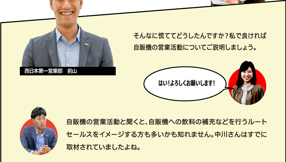 そんなに慌ててどうしたんですか？私で良ければ自販機の営業活動についてご説明しましょう。はい！よろしくお願いします！