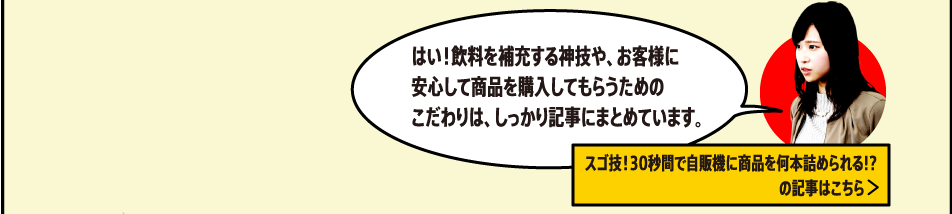 はい！飲料を補充する神技や、お客様に安心して商品を購入してもらうためのこだわりは、しっかり記事にまとめています。[スゴ技！30秒間で自販機に商品を何本詰められる!?の記事はこちら]