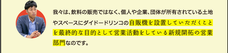 我々は、飲料の販売ではなく、個人や企業、団体が所有されている土地やスペースにダイドードリンコの自販機を設置していただくことを最終的な目的として営業活動をしている新規開拓の営業部門なのです。