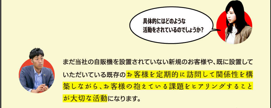 まだ当社の自販機を設置されていない新規のお客様や、既に設置していただいている既存のお客様を定期的に訪問して関係性を構築しながら、お客様の抱えている課題をヒアリングすることが大切な活動になります。