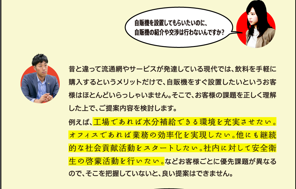 昔と違って流通網やサービスが発達している現代では、飲料を手軽に購入するというメリットだけで、自販機をすぐ設置したいというお客様はほとんどいらっしゃいません。そこで、お客様の課題を正しく理解した上で、ご提案内容を検討します。例えば、工場であれば水分補給できる環境を充実させたい。オフィスであれば業務の効率化を実現したい。他にも継続的な社会貢献活動をスタートしたい。社内に対して安全衛生の啓蒙活動を行いたい。などお客様ごとに優先課題が異なるので、そこを把握していないと、良い提案はできません。