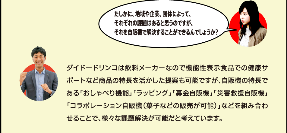 ダイドードリンコは飲料メーカーなので機能性表示食品での健康サポートなど商品の特長を活かした提案も可能ですが、自販機の特長である「おしゃべり機能」「ラッピング」「募金自販機」「災害救援自販機」「コラボレーション自販機（菓子などの販売が可能）」などを組み合わせることで、様々な課題解決が可能だと考えています。