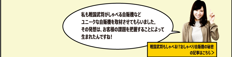 私も戦国武将がしゃべる自販機などユニークな自販機を取材させてもらいました。その発想は、お客様の課題を把握することによって生まれたんですね！[戦国武将もしゃべる!?おしゃべり自販機の秘密の記事はこちら]