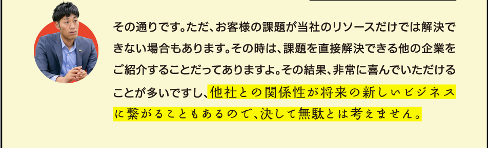 その通りです。ただ、お客様の課題が当社のリソースだけでは解決できない場合もあります。その時は、課題を直接解決できる他の企業をご紹介することだってありますよ。その結果、非常に喜んでいただけることが多いですし、他社との関係性が将来の新しいビジネスに繋がることもあるので、決して無駄とは考えません。