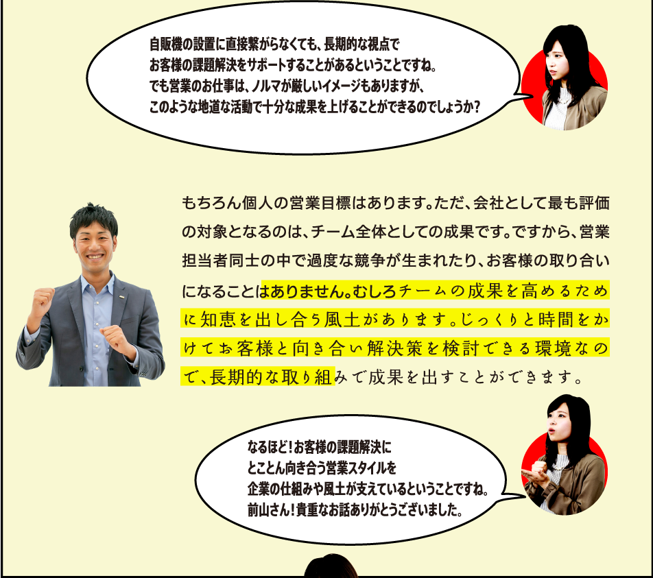 もちろん個人の営業目標はあります。ただ、会社として最も評価の対象となるのは、チーム全体としての成果です。ですから、営業担当者同士の中で過度な競争が生まれたり、お客様の取り合いになることはありません。むしろチームの成果を高めるために知恵を出し合う風土があります。じっくりと時間をかけてお客様と向き合い解決策を検討できる環境なので、長期的な取り組みで成果を出すことができます。