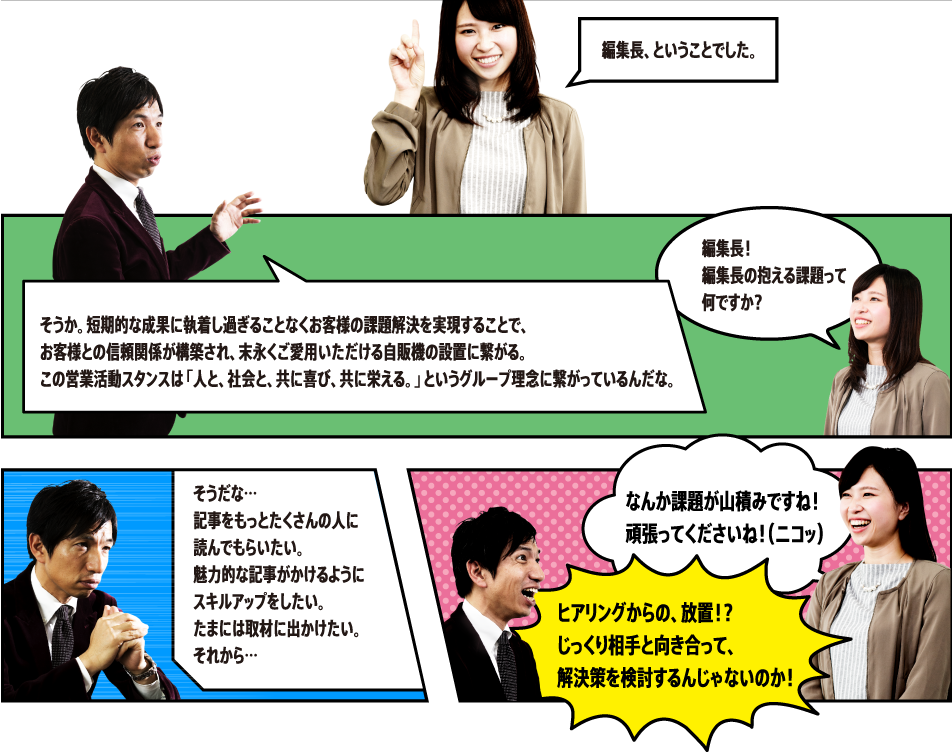 そうか。短期的な成果に執着し過ぎることなくお客様の課題解決を実現することで、お客様との信頼関係が構築され、末永くご愛用いただける自販機の設置に繋がる。この営業活動スタンスは「人と、社会と、共に喜び、共に栄える。」というグループ理念に繋がっているんだな。