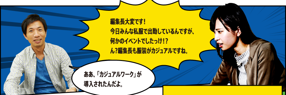 編集長大変です！今日みんな私服で出勤しているんですが、何かのイベントでしたっけ！？ん？編集長も服装がカジュアルですね。ああ、「カジュアルワーク」が導入されたんだよ。