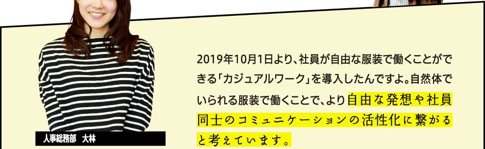 2019年10月1日より、社員が自由な服装で働くことができる「カジュアルワーク」を導入したんですよ。自然体でいられる服装で働くことで、より自由な発想や社員同士のコミュニケーションの活性化に繋がると考えています。