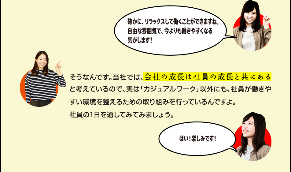 確かに、リラックスして働くことができますね。自由な雰囲気で、今よりも働きやすくなる気がします！そうなんです。当社では、会社の成長は社員の成長と共にあると考えているので、実は「カジュアルワーク」以外にも、社員が働きやすい環境を整えるための取り組みを行っているんですよ。社員の1日を通してみてみましょう。