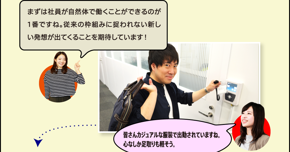 まずは社員が自然体で働くことができるのが1番ですね。従来の枠組みに捉われない新しい発想が出てくることを期待しています！皆さんカジュアルな服装で出勤されていますね。心なしか足取りも軽そう。