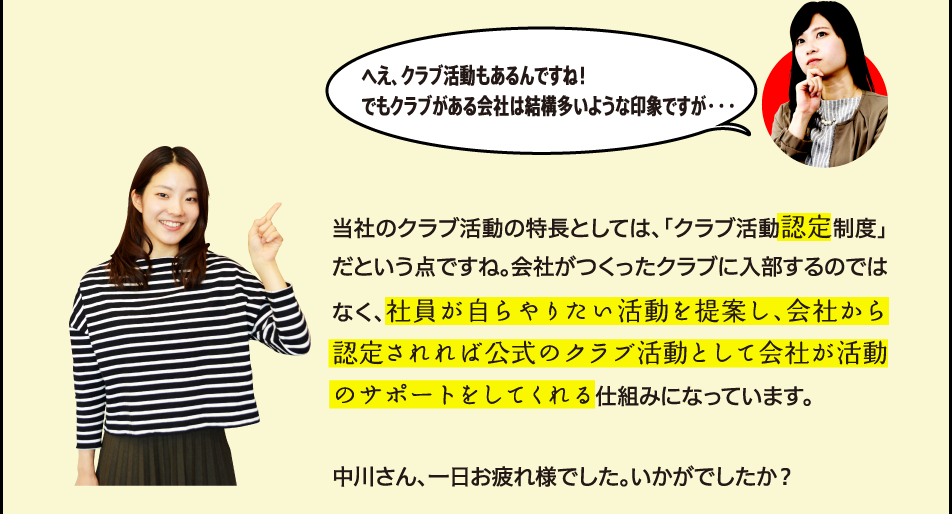 へえ、クラブ活動もあるんですね！でもクラブがある会社は結構多いような印象ですが・・・ 当社のクラブ活動の特長としては、「クラブ活動認定制度」だという点ですね。会社がつくったクラブに入部するのではなく、社員が自らやりたい活動を提案し、会社から認定されれば公式のクラブ活動として会社が活動のサポートをしてくれる仕組みになっています。中川さん、一日お疲れ様でした。いかがでしたか？