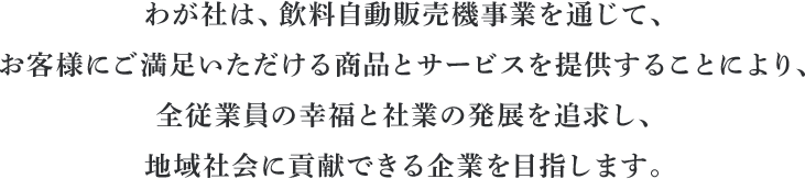 わが社は、飲料自動販売機事業を通じて、お客様にご満足いただける商品とサービスを提供することにより、全従業員の幸福と社業の発展を追求し、地域社会に貢献できる企業を目指します。