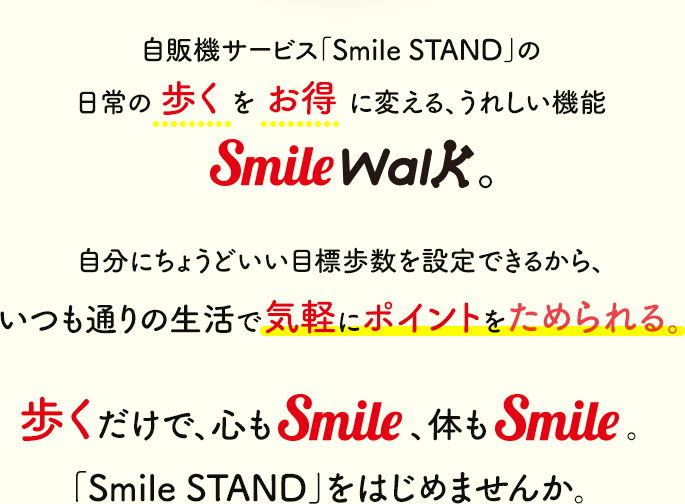 自販機サービス「Smile STAND」の日常の歩くをお得に変える、うれしい機能Smile Walk。自分にちょうどいい目標歩数を設定できるから、いつも通りの生活で気軽にポイントをためられる。歩くだけで、心もSmile、体もSmile。「Smile STAND」をはじめませんか。