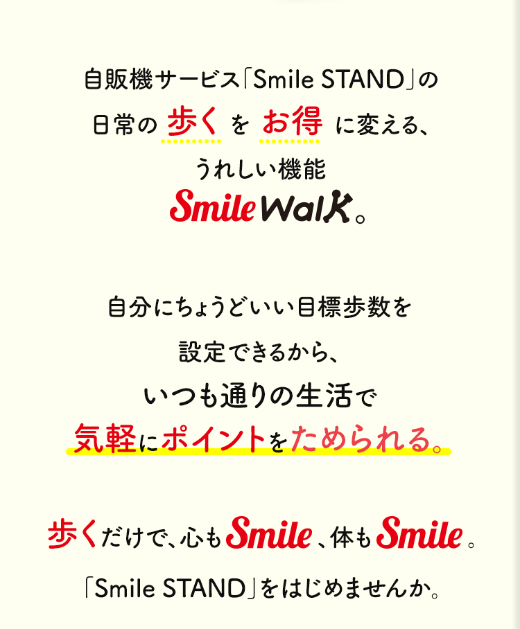 自販機サービス「Smile STAND」の日常の歩くをお得に変える、うれしい機能Smile Walk。自分にちょうどいい目標歩数を設定できるから、いつも通りの生活で気軽にポイントをためられる。歩くだけで、心もSmile、体もSmile。「Smile STAND」をはじめませんか。