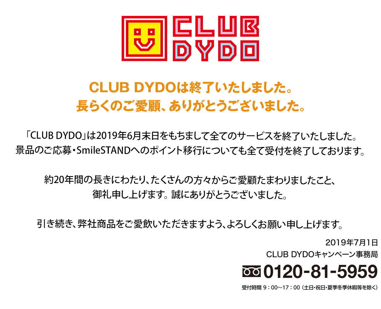 CLUB DYDOは終了いたしました。長らくのご愛顧、ありがとうございました。「CLUB DYDO」は2019年6月末日をもちまして全てのサービスを終了いたしました。景品のご応募・SmileSTANDへのポイント移行についても全て受付を終了しております。約20年間の長きにわたり、たくさんの方々からご愛顧たまわりましたこと、御礼申し上げます。 誠にありがとうございました。引き続き、弊社商品をご愛飲いただきますよう、よろしくお願い申し上げます。