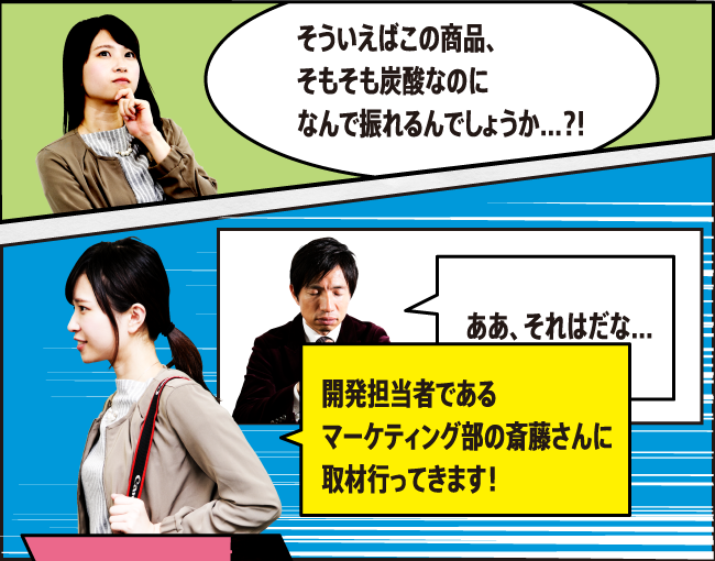 「そういえばこの商品、そもそも炭酸なのになんで振れるんでしょうか…?!」「ああ、それはだな…」「開発担当者であるマーケティング部の齊藤さんに取材へ行ってきます！」