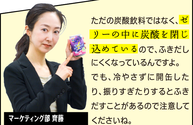 「ただの炭酸飲料ではなく、ゼリーの中に炭酸を閉じ込めているので、ふきだしにくくなっているんですよ。でも、冷やさずに開缶したり、振りすぎたりするとふきだすことがあるので注意してくださいね。」マーケティング部 齊藤